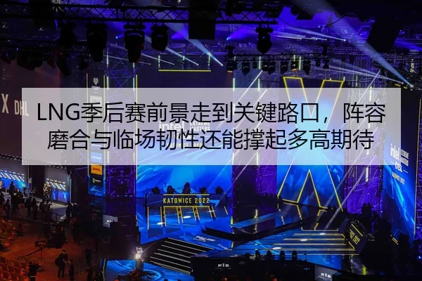 LNG季后赛前景走到关键路口，阵容磨合与临场韧性还能撑起多高期待