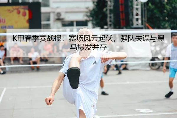 K甲春季赛战报：赛场风云起伏，强队失误与黑马爆发并存 - 新闻资讯相关报道缩略图